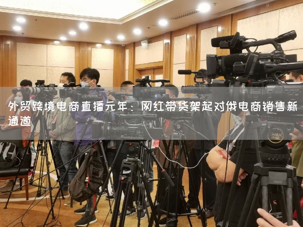 外贸跨境电商直播元年：网红带货架起对俄电商销售新通道